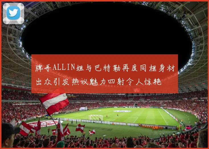 牌手ALLIN姐与巴特勒再度同框身材出众引发热议魅力四射令人惊艳