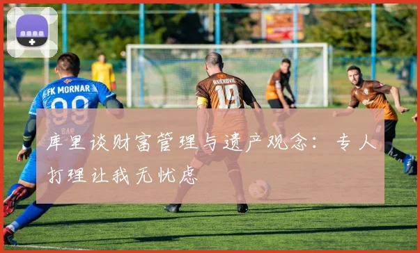 库里谈财富管理与遗产观念：专人打理让我无忧虑