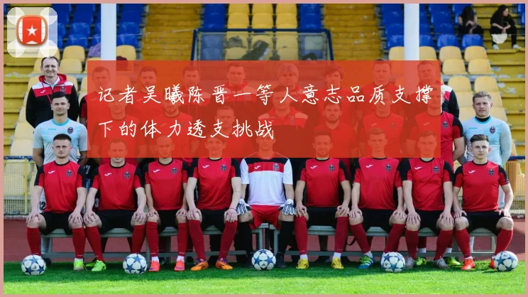 记者吴曦陈晋一等人意志品质支撑下的体力透支挑战