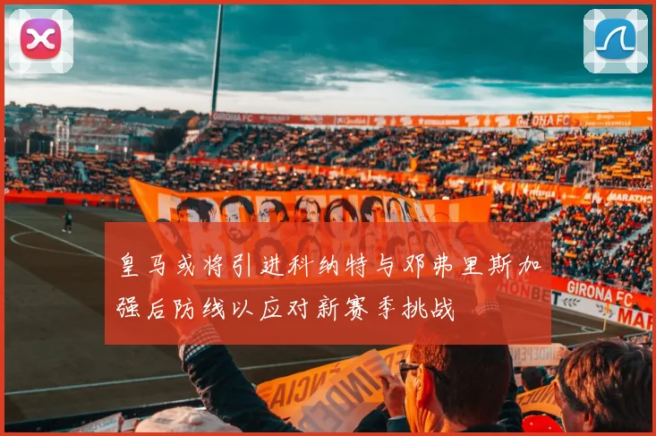 皇马或将引进科纳特与邓弗里斯加强后防线以应对新赛季挑战