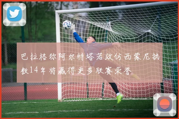 巴拉格称阿尔特塔若效仿西蒙尼执教14年将赢得更多联赛荣誉