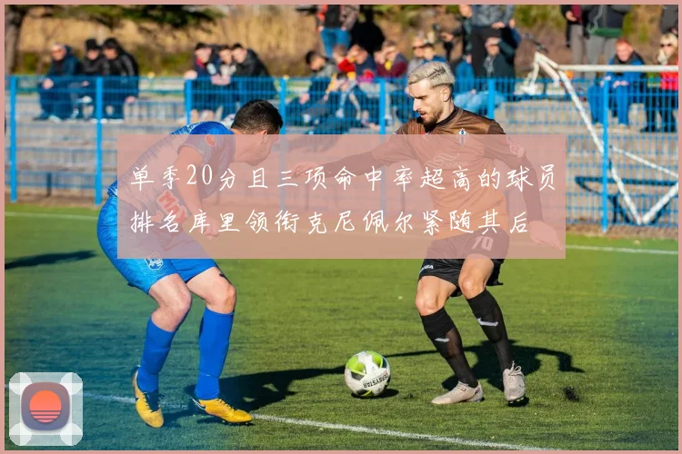 单季20分且三项命中率超高的球员排名库里领衔克尼佩尔紧随其后
