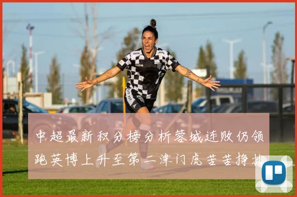 中超最新积分榜分析蓉城连败仍领跑英博上升至第二津门虎苦苦挣扎垫底