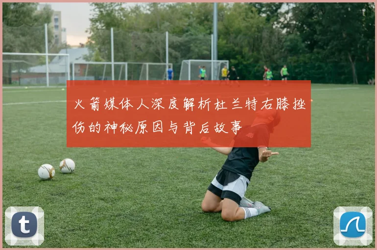 火箭媒体人深度解析杜兰特右膝挫伤的神秘原因与背后故事