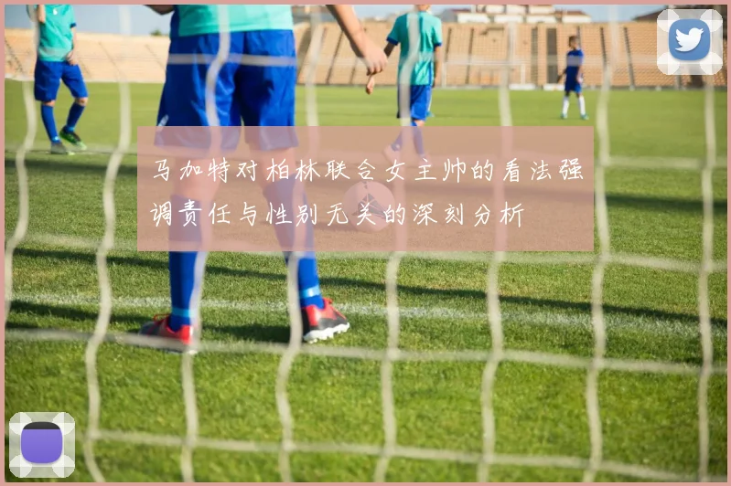 马加特对柏林联合女主帅的看法强调责任与性别无关的深刻分析