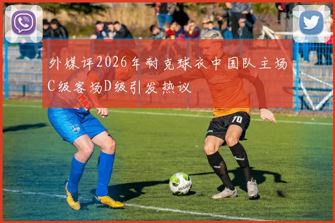 外媒评2026年耐克球衣中国队主场C级客场D级引发热议