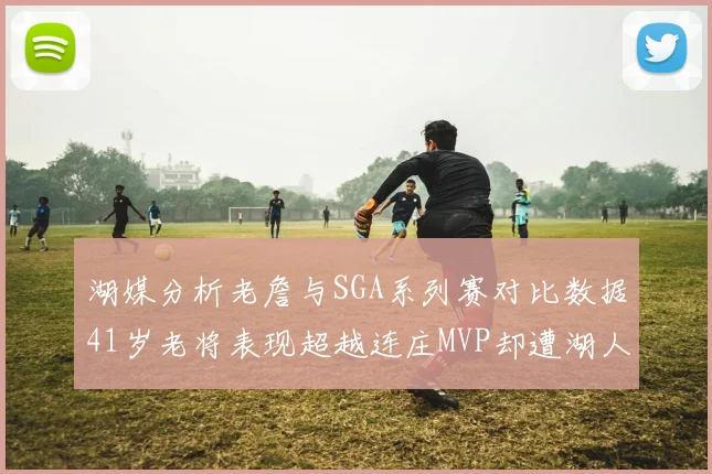 湖媒分析老詹与SGA系列赛对比数据41岁老将表现超越连庄MVP却遭湖人0-2落后