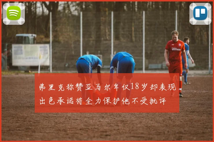 弗里克称赞亚马尔年仅18岁却表现出色承诺将全力保护他不受批评