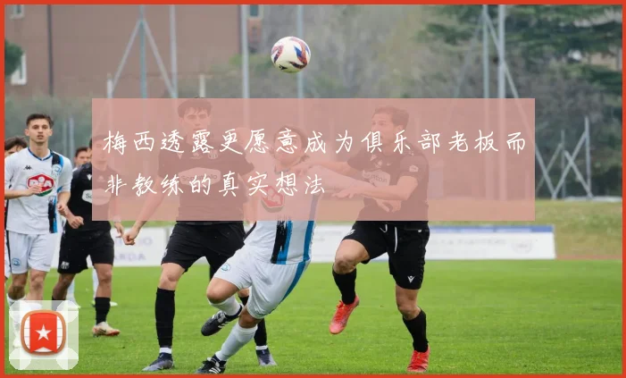 梅西透露更愿意成为俱乐部老板而非教练的真实想法
